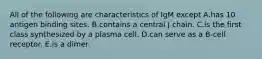 All of the following are characteristics of IgM except A.has 10 antigen binding sites. B.contains a central J chain. C.is the first class synthesized by a plasma cell. D.can serve as a B-cell receptor. E.is a dimer.