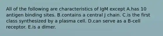 All of the following are characteristics of IgM except A.has 10 antigen binding sites. B.contains a central J chain. C.is the first class synthesized by a plasma cell. D.can serve as a B-cell receptor. E.is a dimer.