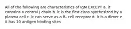 All of the following are characteristics of IgM EXCEPT a. it contains a central J chain b. it is the first class synthesized by a plasma cell c. it can serve as a B- cell receptor d. it is a dimer e. it has 10 antigen binding sites