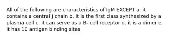 All of the following are characteristics of IgM EXCEPT a. it contains a central J chain b. it is the first class synthesized by a plasma cell c. it can serve as a B- cell receptor d. it is a dimer e. it has 10 antigen binding sites