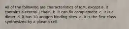 All of the following are characteristics of IgM, except a. it contains a central J chain. b. it can fix complement. c. it is a dimer. d. it has 10 antigen binding sites. e. it is the first class synthesized by a plasma cell.