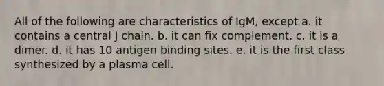 All of the following are characteristics of IgM, except a. it contains a central J chain. b. it can fix complement. c. it is a dimer. d. it has 10 antigen binding sites. e. it is the first class synthesized by a plasma cell.