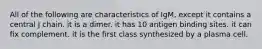 All of the following are characteristics of IgM, except it contains a central J chain. it is a dimer. it has 10 antigen binding sites. it can fix complement. it is the first class synthesized by a plasma cell.