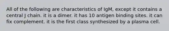 All of the following are characteristics of IgM, except it contains a central J chain. it is a dimer. it has 10 antigen binding sites. it can fix complement. it is the first class synthesized by a plasma cell.