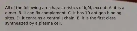 All of the following are characteristics of IgM, except: A. it is a dimer. B. it can fix complement. C. it has 10 antigen binding sites. D. it contains a central J chain. E. it is the first class synthesized by a plasma cell.