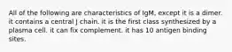 All of the following are characteristics of IgM, except it is a dimer. it contains a central J chain. it is the first class synthesized by a plasma cell. it can fix complement. it has 10 antigen binding sites.