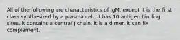 All of the following are characteristics of IgM, except it is the first class synthesized by a plasma cell. it has 10 antigen binding sites. it contains a central J chain. it is a dimer. it can fix complement.