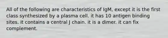 All of the following are characteristics of IgM, except it is the first class synthesized by a plasma cell. it has 10 antigen binding sites. it contains a central J chain. it is a dimer. it can fix complement.