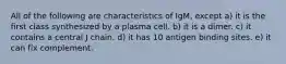 All of the following are characteristics of IgM, except a) it is the first class synthesized by a plasma cell. b) it is a dimer. c) it contains a central J chain. d) it has 10 antigen binding sites. e) it can fix complement.