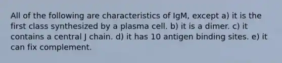 All of the following are characteristics of IgM, except a) it is the first class synthesized by a plasma cell. b) it is a dimer. c) it contains a central J chain. d) it has 10 antigen binding sites. e) it can fix complement.