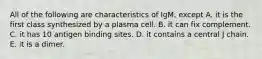 All of the following are characteristics of IgM, except A. it is the first class synthesized by a plasma cell. B. it can fix complement. C. it has 10 antigen binding sites. D. it contains a central J chain. E. it is a dimer.