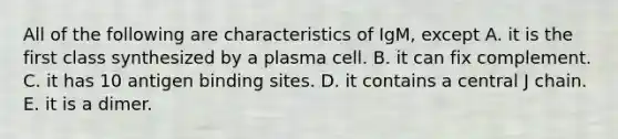 All of the following are characteristics of IgM, except A. it is the first class synthesized by a plasma cell. B. it can fix complement. C. it has 10 antigen binding sites. D. it contains a central J chain. E. it is a dimer.