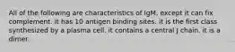 All of the following are characteristics of IgM, except it can fix complement. it has 10 antigen binding sites. it is the first class synthesized by a plasma cell. it contains a central J chain. it is a dimer.