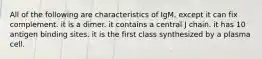 All of the following are characteristics of IgM, except it can fix complement. it is a dimer. it contains a central J chain. it has 10 antigen binding sites. it is the first class synthesized by a plasma cell.