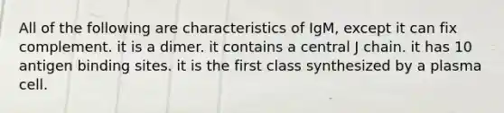 All of the following are characteristics of IgM, except it can fix complement. it is a dimer. it contains a central J chain. it has 10 antigen binding sites. it is the first class synthesized by a plasma cell.