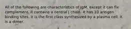 All of the following are characteristics of IgM, except it can fix complement. it contains a central J chain. it has 10 antigen binding sites. it is the first class synthesized by a plasma cell. it is a dimer.