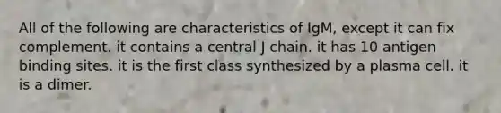 All of the following are characteristics of IgM, except it can fix complement. it contains a central J chain. it has 10 antigen binding sites. it is the first class synthesized by a plasma cell. it is a dimer.