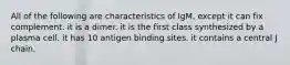 All of the following are characteristics of IgM, except it can fix complement. it is a dimer. it is the first class synthesized by a plasma cell. it has 10 antigen binding sites. it contains a central J chain.