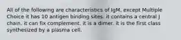 All of the following are characteristics of IgM, except Multiple Choice it has 10 antigen binding sites. it contains a central J chain. it can fix complement. it is a dimer. it is the first class synthesized by a plasma cell.