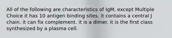 All of the following are characteristics of IgM, except Multiple Choice it has 10 antigen binding sites. it contains a central J chain. it can fix complement. it is a dimer. it is the first class synthesized by a plasma cell.