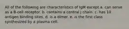 All of the following are characteristics of IgM except a. can serve as a B-cell receptor. b. contains a central J chain. c. has 10 antigen binding sites. d. is a dimer. e. is the first class synthesized by a plasma cell.