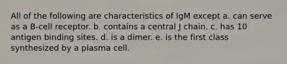 All of the following are characteristics of IgM except a. can serve as a B-cell receptor. b. contains a central J chain. c. has 10 antigen binding sites. d. is a dimer. e. is the first class synthesized by a plasma cell.