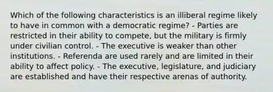 Which of the following characteristics is an illiberal regime likely to have in common with a democratic regime? - Parties are restricted in their ability to compete, but the military is firmly under civilian control. - The executive is weaker than other institutions. - Referenda are used rarely and are limited in their ability to affect policy. - The executive, legislature, and judiciary are established and have their respective arenas of authority.