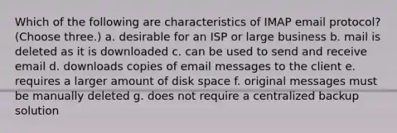 Which of the following are characteristics of IMAP email protocol? (Choose three.) a. desirable for an ISP or large business b. mail is deleted as it is downloaded c. can be used to send and receive email d. downloads copies of email messages to the client e. requires a larger amount of disk space f. original messages must be manually deleted g. does not require a centralized backup solution