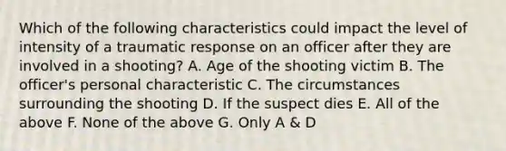 Which of the following characteristics could impact the level of intensity of a traumatic response on an officer after they are involved in a shooting? A. Age of the shooting victim B. The officer's personal characteristic C. The circumstances surrounding the shooting D. If the suspect dies E. All of the above F. None of the above G. Only A & D