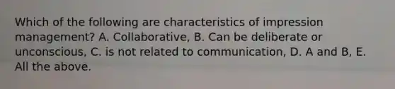 Which of the following are characteristics of impression management? A. Collaborative, B. Can be deliberate or unconscious, C. is not related to communication, D. A and B, E. All the above.