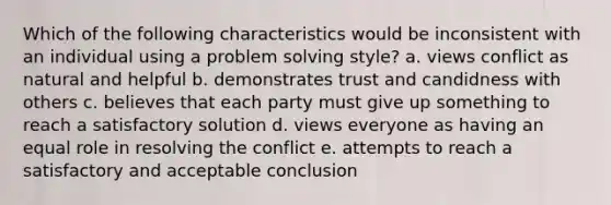 Which of the following characteristics would be inconsistent with an individual using a problem solving style? a. views conflict as natural and helpful b. demonstrates trust and candidness with others c. believes that each party must give up something to reach a satisfactory solution d. views everyone as having an equal role in resolving the conflict e. attempts to reach a satisfactory and acceptable conclusion