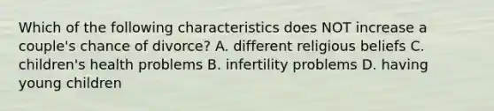 Which of the following characteristics does NOT increase a couple's chance of divorce? A. different religious beliefs C. children's health problems B. infertility problems D. having young children