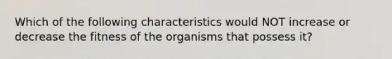 Which of the following characteristics would NOT increase or decrease the fitness of the organisms that possess it?