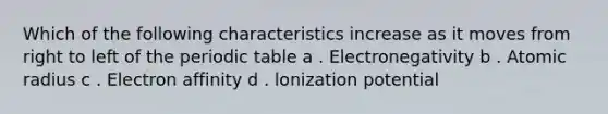 Which of the following characteristics increase as it moves from right to left of <a href='https://www.questionai.com/knowledge/kIrBULvFQz-the-periodic-table' class='anchor-knowledge'>the periodic table</a> a . Electronegativity b . Atomic radius c . Electron affinity d . lonization potential