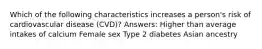 Which of the following characteristics increases a person's risk of cardiovascular disease (CVD)? Answers: Higher than average intakes of calcium Female sex Type 2 diabetes Asian ancestry