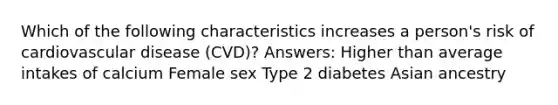 Which of the following characteristics increases a person's risk of cardiovascular disease (CVD)? Answers: Higher than average intakes of calcium Female sex Type 2 diabetes Asian ancestry