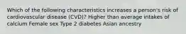 Which of the following characteristics increases a person's risk of cardiovascular disease (CVD)? Higher than average intakes of calcium Female sex Type 2 diabetes Asian ancestry