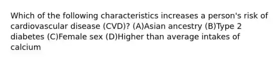 Which of the following characteristics increases a person's risk of cardiovascular disease (CVD)? (A)Asian ancestry (B)Type 2 diabetes (C)Female sex (D)Higher than average intakes of calcium