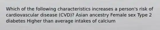 Which of the following characteristics increases a person's risk of cardiovascular disease (CVD)? Asian ancestry Female sex Type 2 diabetes Higher than average intakes of calcium