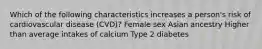 Which of the following characteristics increases a person's risk of cardiovascular disease (CVD)? Female sex Asian ancestry Higher than average intakes of calcium Type 2 diabetes