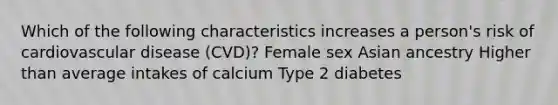 Which of the following characteristics increases a person's risk of cardiovascular disease (CVD)? Female sex Asian ancestry Higher than average intakes of calcium Type 2 diabetes