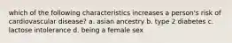 which of the following characteristics increases a person's risk of cardiovascular disease? a. asian ancestry b. type 2 diabetes c. lactose intolerance d. being a female sex