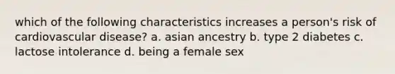 which of the following characteristics increases a person's risk of cardiovascular disease? a. asian ancestry b. type 2 diabetes c. lactose intolerance d. being a female sex