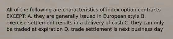 All of the following are characteristics of index option contracts EXCEPT: A. they are generally issued in European style B. exercise settlement results in a delivery of cash C. they can only be traded at expiration D. trade settlement is next business day