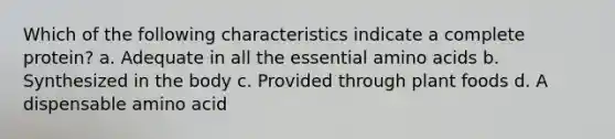 Which of the following characteristics indicate a complete protein? a. Adequate in all the essential amino acids b. Synthesized in the body c. Provided through plant foods d. A dispensable amino acid