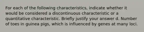 For each of the following characteristics, indicate whether it would be considered a discontinuous characteristic or a quantitative characteristic. Briefly justify your answer d. Number of toes in guinea pigs, which is influenced by genes at many loci.