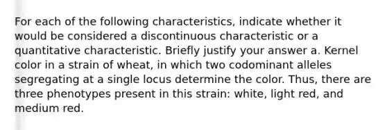 For each of the following characteristics, indicate whether it would be considered a discontinuous characteristic or a quantitative characteristic. Briefly justify your answer a. Kernel color in a strain of wheat, in which two codominant alleles segregating at a single locus determine the color. Thus, there are three phenotypes present in this strain: white, light red, and medium red.