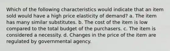 Which of the following characteristics would indicate that an item sold would have a high price elasticity of demand? a. The item has many similar substitutes. b. The cost of the item is low compared to the total budget of the purchasers. c. The item is considered a necessity. d. Changes in the price of the item are regulated by governmental agency.