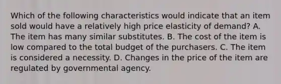 Which of the following characteristics would indicate that an item sold would have a relatively high price elasticity of demand? A. The item has many similar substitutes. B. The cost of the item is low compared to the total budget of the purchasers. C. The item is considered a necessity. D. Changes in the price of the item are regulated by governmental agency.