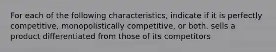 For each of the following characteristics, indicate if it is perfectly competitive, monopolistically competitive, or both. sells a product differentiated from those of its competitors